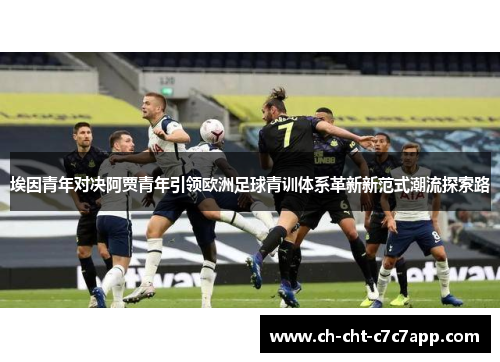 埃因青年对决阿贾青年引领欧洲足球青训体系革新新范式潮流探索路